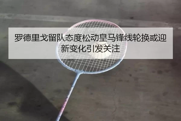 罗德里戈留队态度松动皇马锋线轮换或迎新变化引发关注