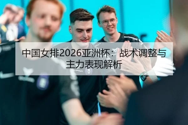 中国女排2026亚洲杯：战术调整与主力表现解析